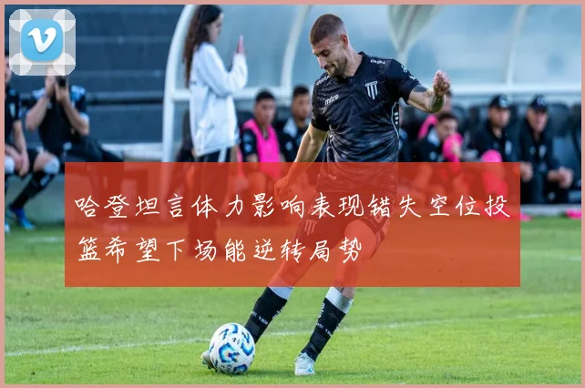 哈登坦言体力影响表现错失空位投篮希望下场能逆转局势