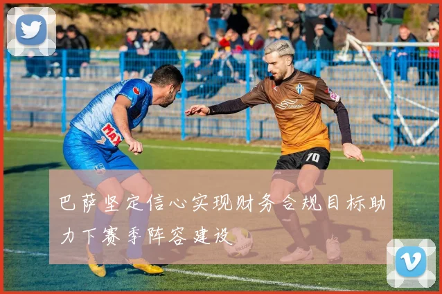 巴萨坚定信心实现财务合规目标助力下赛季阵容建设