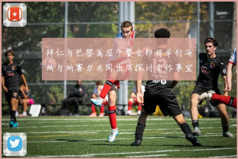 拜仁与巴黎高层午餐会即将举行海纳与纳赛尔共同出席探讨合作事宜