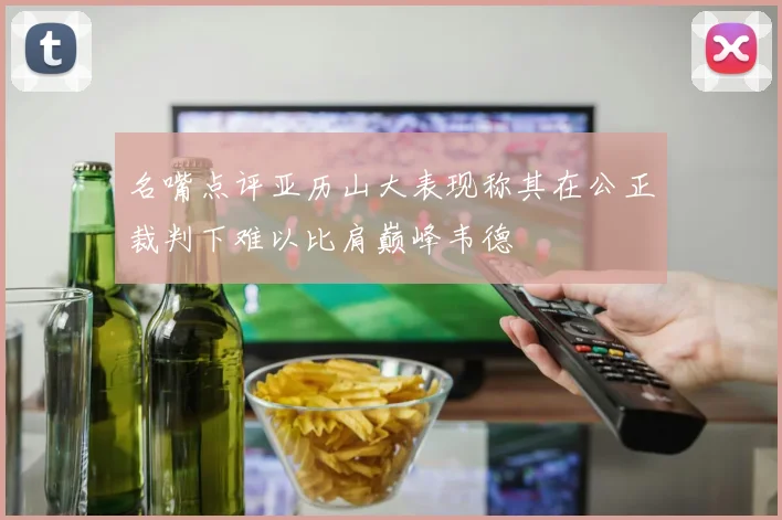 名嘴点评亚历山大表现称其在公正裁判下难以比肩巅峰韦德