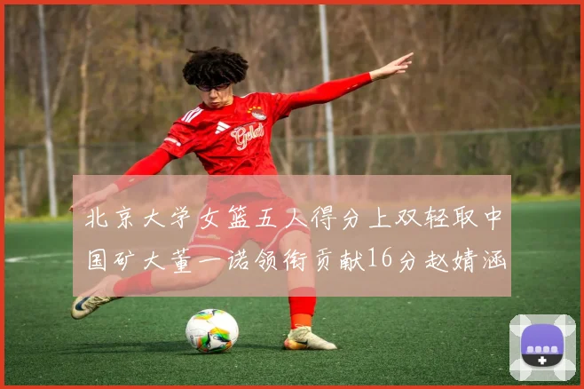 北京大学女篮五人得分上双轻取中国矿大董一诺领衔贡献16分赵婧涵接近双双