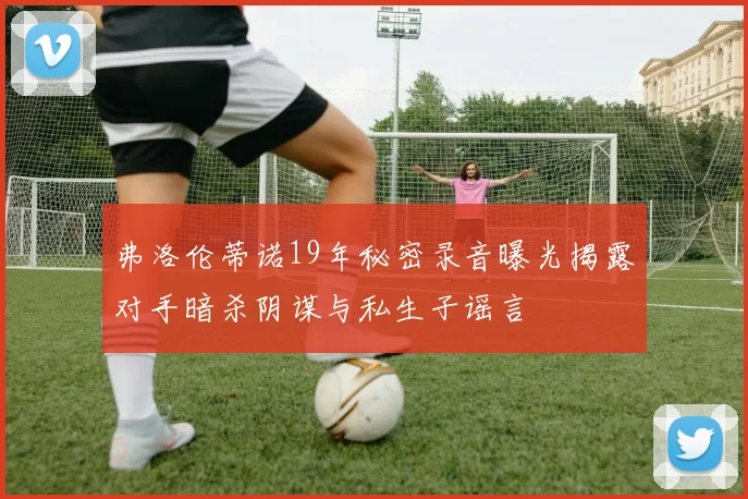 弗洛伦蒂诺19年秘密录音曝光揭露对手暗杀阴谋与私生子谣言