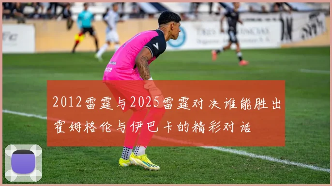 2012雷霆与2025雷霆对决谁能胜出霍姆格伦与伊巴卡的精彩对话