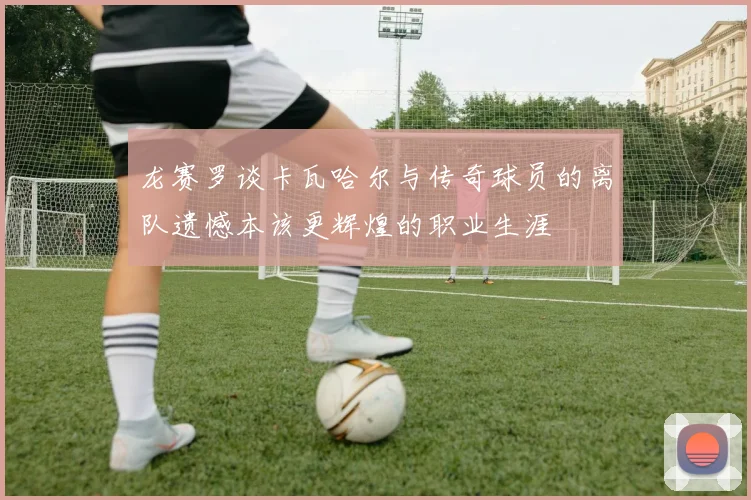 龙赛罗谈卡瓦哈尔与传奇球员的离队遗憾本该更辉煌的职业生涯