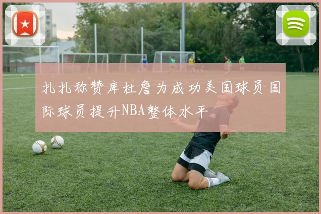 扎扎称赞库杜詹为成功美国球员国际球员提升NBA整体水平