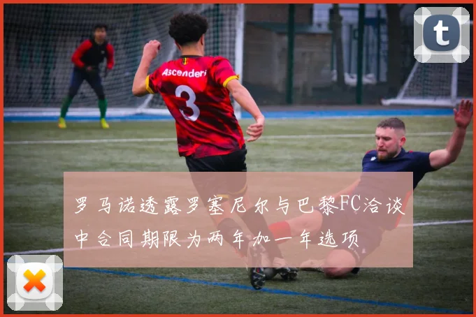 罗马诺透露罗塞尼尔与巴黎FC洽谈中合同期限为两年加一年选项