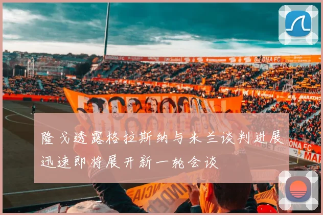 隆戈透露格拉斯纳与米兰谈判进展迅速即将展开新一轮会谈